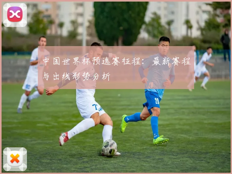 中国世界杯预选赛征程：最新赛程与出线形势分析