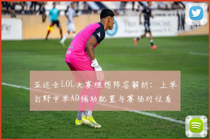 亚运会LOL决赛理想阵容解析：上单打野中单AD辅助配置与赛场对位看点