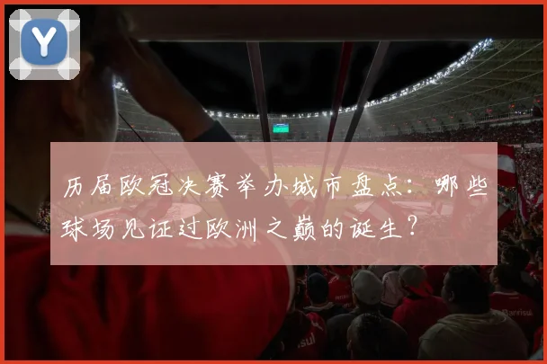 历届欧冠决赛举办城市盘点：哪些球场见证过欧洲之巅的诞生？