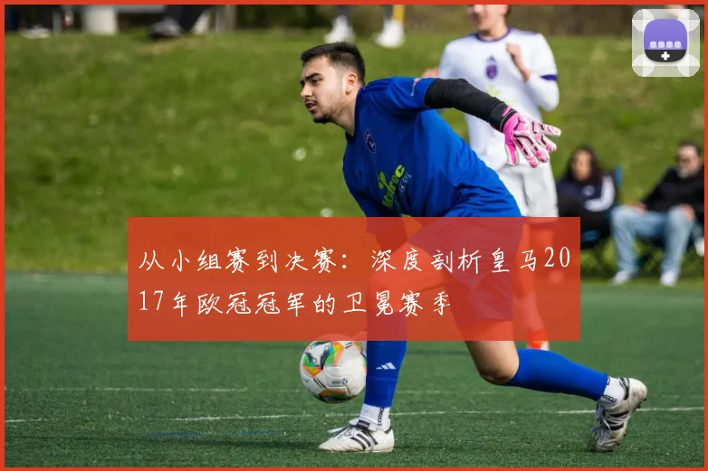 从小组赛到决赛：深度剖析皇马2017年欧冠冠军的卫冕赛季