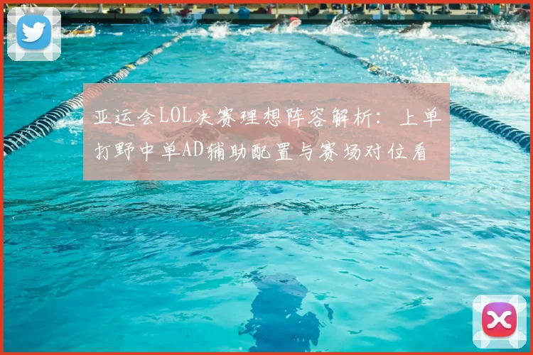 亚运会LOL决赛理想阵容解析：上单打野中单AD辅助配置与赛场对位看点
