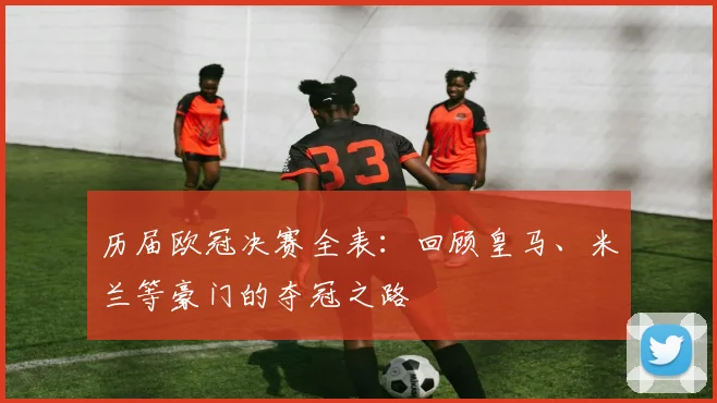 历届欧冠决赛全表：回顾皇马、米兰等豪门的夺冠之路