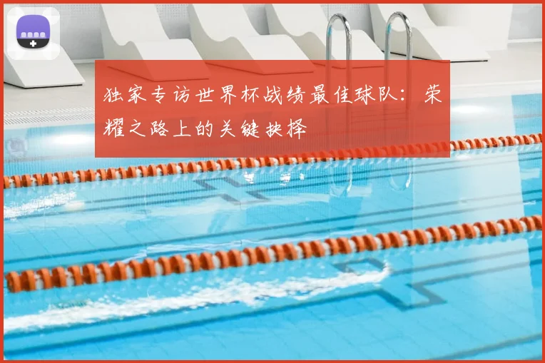 独家专访世界杯战绩最佳球队:荣耀之路上的关键抉择