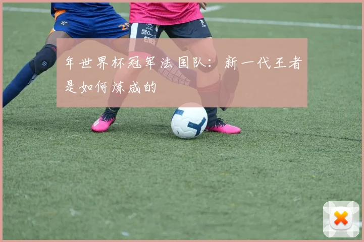 年世界杯冠军法国队:新一代王者是如何炼成的
