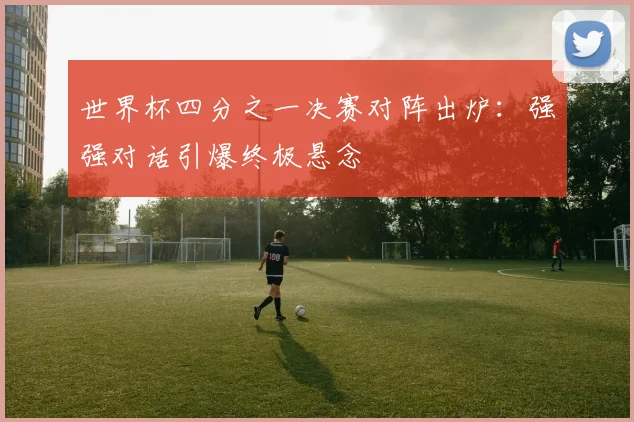 世界杯四分之一决赛对阵出炉：强强对话引爆终极悬念