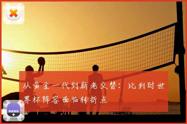 从黄金一代到新老交替：比利时世界杯阵容面临转折点