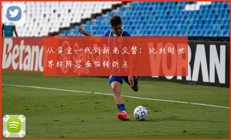 从黄金一代到新老交替：比利时世界杯阵容面临转折点