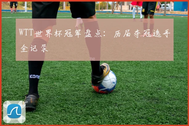 WTT世界杯冠军盘点：历届夺冠选手全记录
