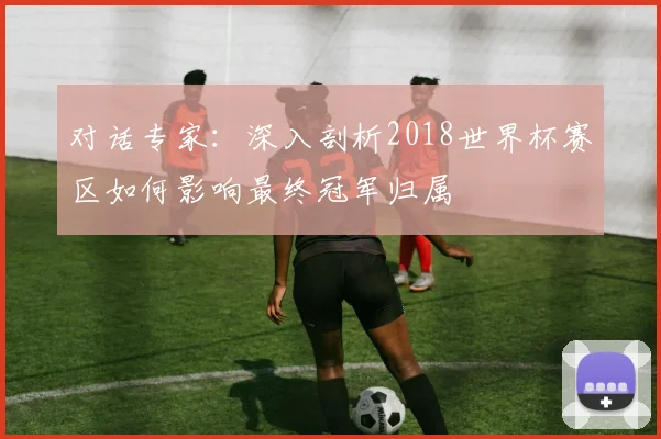 对话专家:深入剖析2018世界杯赛区如何影响最终冠军归属