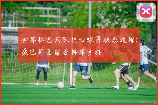 世界杯巴西队核心球员状态追踪:桑巴军团能否再捧金杯
