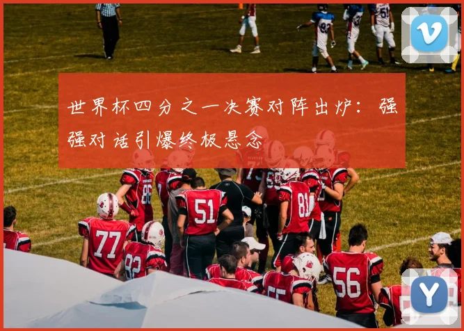 世界杯四分之一决赛对阵出炉：强强对话引爆终极悬念