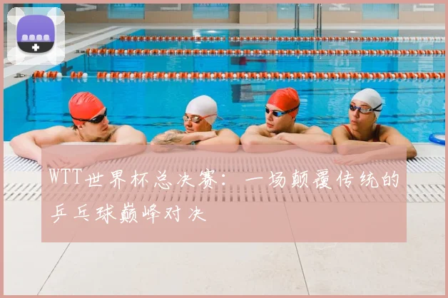 WTT世界杯总决赛：一场颠覆传统的乒乓球巅峰对决